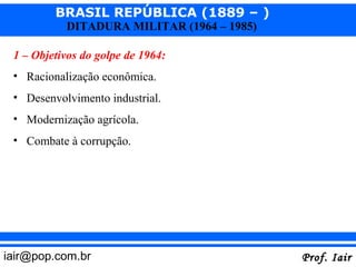 BRASIL REPÚBLICA (1889 – )
           DITADURA MILITAR (1964 – 1985)

 1 – Objetivos do golpe de 1964:
 • Racionalização econômica.
 • Desenvolvimento industrial.
 • Modernização agrícola.
 • Combate à corrupção.




iair@pop.com.br                             Prof. Iair
 