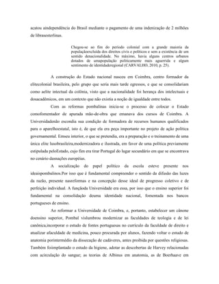 acatou aindependência do Brasil mediante o pagamento de uma indenização de 2 milhões
de librasesterlinas.

                         Chegou-se ao fim do período colonial com a grande maioria da
                         populaçãoexcluída dos direitos civis e políticos e sem a existência de um
                         sentido denacionalidade. No máximo, havia alguns centros urbanos
                         dotados de umapopulação politicamente mais aguerrida e algum
                         sentimento de identidaderegional (CARVALHO, 2010, p. 25).

            A construção do Estado nacional nasceu em Coimbra, centro formador da
elitecolonial brasileira, pelo grupo que seria mais tarde egressos, e que se consolidariam
como aelite intectual da colônia, visto que a nacionalidade foi herança dos intelectuais e
dosacadêmicos, em um contexto que não existia a noção de igualdade entre todos.
            Com as reformas pombalinas inicia-se o processo de colocar o Estado
comofomentador de apurada mão-de-obra que emanava dos cursos de Coimbra. A
Universidadenão escondia sua condição de formadora de recursos humanos qualificados
para o aparelhoestatal, isto é, de que ela era peça importante no projeto de ação política
governamental. Emseu interior, o que se pretendia, era a preparação e o treinamento de uma
única elite lusobrasileira,modernizadora e ilustrada, em favor de uma política previamente
estipulada peloEstado, cujo fim era tirar Portugal do lugar secundário em que se encontrava
no cenário dasnações européias.
            A    socialização    do   papel    político   da   escola   esteve    presente    nos
ideaispombalinos.Por isso que é fundamental compreender o sentido da difusão das luzes
da razão, presente nasreformas e na concepção desse ideal de progresso coletivo e de
perfeição individual. A funçãoda Universidade era essa, por isso que o ensino superior foi
fundamental na consolidação deuma identidade nacional, fomentada nos bancos
portugueses de ensino.
            Ao reformar a Universidade de Coimbra, e, portanto, estabelecer um cânone
doensino superior, Pombal vislumbrou modernizar as faculdades de teologia e de lei
canônica,incorporar o estudo de fontes portuguesas no currículo da faculdade de direito e
atualizar afaculdade de medicina, pouco procurada por alunos, fazendo voltar o estudo de
anatomia porintermédio da dissecação de cadáveres, antes proibida por questões religiosas.
Também foiimplantado o estudo da higiene, adotar as descobertas de Harvey relacionadas
com acirculação do sangue; as teorias de Albinus em anatomia, as de Boerhaave em
 