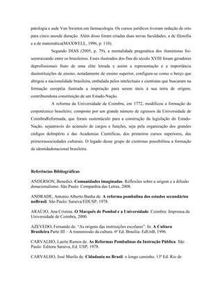 patologia e asde Van Swieten em farmacologia. Os cursos jurídicos tiveram redução de oito
para cinco anosde duração. Além disso foram criadas duas novas faculdades, a de filosofia
e a de matemática(MAXWELL, 1996, p. 110).
            Segundo DIAS (2005, p. 79), a mentalidade pragmática dos iluministas foi-
seenraizando entre os brasileiros. Esses ilustrados dos fins do século XVIII foram geradores
deprofissionais fruto de uma elite letrada e assim a representação e a importância
dasinstituições de ensino, notadamente de ensino superior, configura-se como o berço que
abrigou a nacionalidade brasileira, embalada pelos intelectuais e cientistas que buscaram na
formação européia ilustrada a inspiração para serem úteis à sua terra de origem,
contribuindona constituição de um Estado-Nação.
            A reforma da Universidade de Coimbra, em 1772, modificou a formação do
corpotécnico brasileiro, composto por um grande número de egressos da Universidade de
CoimbraReformada, que foram sustentáculo para a construção da legislação do Estado-
Nação, sejaatravés do acúmulo de cargos e funções, seja pela organização dos grandes
códigos doImpério e das Academias Científicas, dos primeiros cursos superiores, das
primeirassociedades culturais. O legado desse grupo de cientistas possibilitou a formação
da identidadenacional brasileira.




Referências Bibliográficas

ANDERSON, Benedict. Comunidades imaginadas. Reflexões sobre a origem e a difusão
donacionalismo. São Paulo: Companhia das Letras, 2008.

ANDRADE, Antonio Alberto Banha de. A reforma pombalina dos estudos secundários
noBrasil. São Paulo: Saraiva/EDUSP, 1978.

ARAÚJO, Ana Cristina. O Marquês de Pombal e a Universidade. Coimbra: Imprensa da
Universidade de Coimbra, 2000.

AZEVEDO, Fernando de. “As origens das instituições escolares”. In: A Cultura
Brasileira.Parte III – A transmissão da cultura. 6ª Ed. Brasília: EdUnB, 1996.

CARVALHO, Laerte Ramos de. As Reformas Pombalinas da Instrução Pública. São
Paulo: Editora Saraiva, Ed. USP, 1978.

CARVALHO, José Murilo de. Cidadania no Brasil: o longo caminho. 13ª Ed. Rio de
 