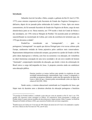Introdução

              Sebastião José de Carvalho e Melo, compõe o gabinete do Rei D. José I (1750-
1777) como ministro responsável pela Secretaria de Estado dos Negócios Estrangeiros e
daGuerra, depois de ter passado pelas embaixadas de Londres e Viena. Após seis meses
comoministro, ele foi nomeado Secretário de Estado dos Negócios do Reino, cargo da mais
altarelevância junto ao rei. Dessa maneira, em 1759 recebe o título de Conde de Oeiras e
dez anosdepois, em 1769, torna-se Marquês de Pombal. Tal ascensão pode ser atribuída à
suacontribuição na reconstrução de Lisboa, por conta da ocorrência do terremoto que, em
1755,que devastou a cidade2.
              Pombal3era         considerado          um       “estrangeirado”,          -      para       os
portugueses,“estrangeirado” era aquele que deixou Portugal para viver novas culturas pela
Europa, sendoassim rotulado de forma pejorativa pelos católicos mais conservadores.
Representante dodespotismo esclarecido europeu, que promovia o poder do Estado e do Rei
pelos ideais deprogresso e reforma, com foco na economia e na educação, ele vislumbrou
no ideal iluministaa concepção de uma nova sociedade e de um novo modelo de homem
“iluminado”, compostopelo intermédio da educação, que desde o início da colonização do
Brasil esteve a cargo daCompanhia de Jesus. A proposta consistia ainda em estabelecer
uma educação pública.

                            Oensino jesuítico se tornou ineficaz para atender às exigências de uma
                            sociedade emtransformação, representando, logo, o atraso, a estagnação, a
                            escuridão ao progresso dohomem, sendo uma das aquisições da época das
                            Luzes a idéia de que o homem podia serconsiderado como um objeto de
                            ciência (FALCON, 1982).

              Sendo assim, o sistema educacional centralizado na Companhia de Jesus, que
foipor mais de duzentos anos a detentora absoluta da educação portuguesa e brasileira


2
 2O prestígio de Pombal também é creditado à ação dele por conta do atentado ao Rei D. José I, em 1758,
quando este regressava numa carruagem ao Palácio. Os responsáveis foram perseguidos e punidos por
Pombal, dentre os quais estavam membros da alta aristocracia e alguns jesuítas. Sobre o assunto, ver Perfil do
Marquês de Pombal, de Branco (1882), que caracteriza Pombal como um tirano sanguinário.
3
 Pombal nasceu em Lisboa em 13 de maio de 1699. Depois da morte do rei D. José I, foi condenado e expulso
da Corte e faleceu no dia 8 de maio de 1782, com 83 anos.
 