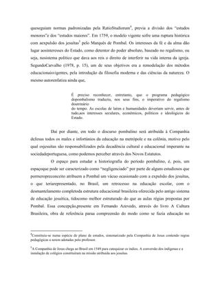 queseguiam normas padronizadas pela RatioStudiorum4, previa a divisão dos “estudos
menores”e dos “estudos maiores”. Em 1759, o modelo vigente sofre uma ruptura histórica
com aexpulsão dos jesuítas5 pelo Marquês de Pombal. Os interesses da fé e da alma dão
lugar aosinteresses do Estado, como detentor do poder absoluto, baseado no regalismo, ou
seja, nosistema político que dava aos reis o direito de interferir na vida interna da igreja.
SegundoCarvalho (1978, p. 15), um de seus objetivos era a remodelação dos métodos
educacionaisvigentes, pela introdução da filosofia moderna e das ciências da natureza. O
mesmo autorenfatiza ainda que,


                           É preciso reconhecer, entretanto, que o programa pedagógico
                           dopombalismo traduziu, nos seus fins, o imperativo do regalismo
                           doutrinário
                           do tempo. As escolas de latim e humanidades deveriam servir, antes de
                           tudo,aos interesses seculares, econômicos, políticos e ideológicos do
                           Estado.


             Daí por diante, em todo o discurso pombalino será atribuída à Companhia
deJesus todos os males e infortúnios da educação na metrópole e na colônia, motivo pelo
qual osjesuítas são responsabilizados pela decadência cultural e educacional imperante na
sociedadeportuguesa, como podemos perceber através dos Novos Estatutos.
             O espaço para estudar a historiografia do período pombalino, é, pois, um
espaçoque pode ser caracterizado como “negligenciado” por parte de alguns estudiosos que
pormeropreconceito atribuem a Pombal um vácuo ocasionado com a expulsão dos jesuítas,
o que teriarepresentado, no Brasil, um retrocesso na educação escolar, com o
desmantelamento completoda estrutura educacional brasileira oferecida pelo antigo sistema
de educação jesuítica, tidocomo melhor estruturado do que as aulas régias propostas por
Pombal. Essa concepção,presente em Fernando Azevedo, através do livro A Cultura
Brasileira, obra de referência paraa compreensão do modo como se fazia educação no



4
 Constituiu-se numa espécie de plano de estudos, sistematizado pela Companhia de Jesus contendo regras
pedagógicas a serem adotadas pelo professor.
5
 A Companhia de Jesus chega ao Brasil em 1549 para catequizar os índios. A conversão dos indígenas e a
instalação de colégios constituíram na missão atribuída aos jesuítas.
 