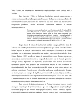 Brasil Colônia, foi compreendido poruma série de pesquisadores, como verdade posta e
validada.
            Para Azevedo (1996), as Reformas Pombalinas somente desarranjaram a
estruturaseriada mantida pela Companhia de Jesus, para dar lugar ao modelo pombalino de
aulasfragmentadas com professores mal preparados. Ele ainda afirma que, mesmo depois
dalegislação   pombalina,   muitos     professores    continuaram     adotando     o   método
pedagógicojesuítico.
                       Com a nova proposta educacional estabelecida através do Alvará de 28 de
                       junho1759, na qual, ao mesmo tempo em que era extinto o ensino dos
                       jesuítas, eram instituídas asaulas régias de latim, grego e retórica, com
                       ênfase ao estudo da língua nacional. Com essaação, é institucionalizada a
                       profissão docente no Brasil, sendo regulamentadas as AulasRégias e a
                       seleção e nomeação de Professores Régios, que passam a ser funcionários
                       erepresentantes do Estado português (OLIVEIRA, 2010, P. 74).


            Logo, através do citado alvará,foi criado também o cargo de Diretor Geral de
Estudos, com a atribuição de nomear essesnovos professores que seriam admitidos.Pombal
tinha o objetivo de reforçar a autoridade do estado monárquico. Naconcepção do Estado
regulador, está o pensamento mercantilista que supõe a própria políticaeconômica desse
Estado. Falcon (1982) aborda as ideias do mercantilismo como formas deprogresso
econômico e desenvolvimento social na vanguarda dessa nova era. O Marquês quistornar
Portugal menos dependente da Inglaterra, incentivando uma política mercantilista
quepudesse garantir uma proteção aos comerciantes através de uma economia de
exploraçãocolonial. De fato, a expansão comercial passou a tomar novos rumos. As
reformas propostaspor Pombalvisavam colocar Portugal numa posição de maior destaque
na Europa, seguindoo exemplo da Inglaterra, e transformá-lo numa metrópole capitalista,
além de posicionar oBrasil como importante mantenedor de riqueza. Talvez essa tenha sido
a mais fortemotivação para as reformas pombalinas: pôr o reinado português em condições
econômicasde competir com as nações estrangeiras.
            Pela proposta de (re)posicionamento de Portugal no cenário europeu e mais
ainda,pela concentração de poder do Estado é que está configurado um projeto de Nação
nasreformas propostas por Pombal. Neste projeto reformista estava a formação superior.
Com ajustificativa de decadência e retrocesso em seus estudos, passa a dita universidade
 