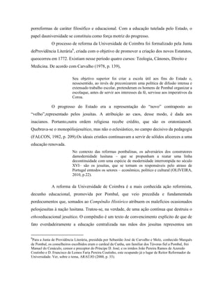 porreformas de caráter filosófico e educacional. Com a educação tutelada pelo Estado, o
papel dauniversidade se constituiu como força motriz do progresso.
             O processo de reforma da Universidade de Coimbra foi formalizado pela Junta
deProvidência Literária6, criada com o objetivo de promover a criação dos novos Estatutos,
queocorreu em 1772. Existiam nesse período quatro cursos: Teologia, Cânones, Direito e
Medicina. De acordo com Carvalho (1978, p. 139),

                           Seu objetivo superior foi criar a escola útil aos fins do Estado e,
                           nessesentido, ao invés de preconizarem uma política de difusão intensa e
                           extensado trabalho escolar, pretenderam os homens de Pombal organizar a
                           escolaque, antes de servir aos interesses da fé, servisse aos imperativos da
                           Coroa.

             O progresso do Estado era a representação do “novo” contraposto ao
“velho”,representado pelos jesuítas. A atribuição ao caos, desse modo, é dada aos
inacianos. Portanto,outra ordem religiosa recebe crédito, que são os oratonianos8.
Quebrava-se o monopóliojesuítico, mas não o eclesiástico, no campo decisivo da pedagogia
(FALCON, 1982, p. 209).Os ideais cristãos continuavam a servir de sólidos alicerces a uma
educação renovada.
                           No contexto das reformas pombalinas, os adversários dos construtores
                           damodernidade lusitana – que se propunham a reatar uma linha
                           decontinuidade com uma espécie de modernidade interrompida no século
                           XVI– são os jesuítas, que se tornam os responsáveis pelo atraso de
                           Portugal emtodos os setores – econômico, político e cultural (OLIVEIRA,
                           2010, p.22).

             A reforma da Universidade de Coimbra é a mais conhecida ação reformista,
decunho educacional, promovida por Pombal, que veio precedida e fundamentada
pordocumentos que, somados ao Compêndio Histórico atribuem os malefícios ocasionados
pelosjesuítas à nação lusitana. Tratou-se, na verdade, de uma ação contínua que destruiu o
ethoseducacional jesuítico. O compêndio é um texto de convencimento explícito de que de
fato everdadeiramente a educação centralizada nas mãos dos jesuítas representou um


6
 Para a Junta de Providência Literária, presidida por Sebastião José de Carvalho e Melo, conhecido Marquês
de Pombal, os conselheiros escolhidos eram o cardeal da Cunha, um familiar dos Távoras fiel a Pombal, frei
Manuel do Cenáculo, censor e preceptor do Príncipe D. José; e os irmãos João Pereira Ramos de Azeredo
Coutinho e D. Francisco de Lemos Faria Pereira Coutinho, este ocupando já o lugar de Reitor Reformador da
Universidade. Ver, sobre o tema, ARAÚJO (2000, p. 33).
 