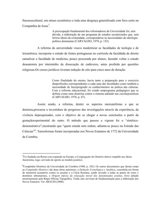 fracassocultural, um atraso econômico e toda uma desgraça generalizada com foco certo na
Companhia de Jesus7.
                          A preocupação fundamental dos reformadores da Universidade foi, sem
                          dúvida, a elaboração de um programa de estudos secularizados que, sem
                          feriros ideais da cristandade, correspondesse às necessidades da ideologia
                          política dominante (CARVALHO, 1978, p. 152).

             A reforma da universidade visava modernizar as faculdades de teologia e de
leicanônica, incorporar o estudo de fontes portuguesas no currículo da faculdade de direito
eatualizar a faculdade de medicina, pouco procurada por alunos, fazendo voltar o estudo
deanatomia por intermédio da dissecação de cadáveres, antes proibida por questões
religiosas.Os cursos jurídicos tiveram redução de oito para cinco anos de duração.


                          Como finalidade do ensino, havia tanto a preparação para o exercício
                          dasprofissões correspondentes a cada uma das faculdades como também a
                          necessidade de fazerprogredir os conhecimentos na prática das ciências.
                          Com a reforma educacional, foi criado umprograma pedagógico que se
                          definiu como uma doutrina contra o sistema adotado nas escolasjesuíticas
                          (CARVALHO, 1978, p. 47).

             Assim sendo, a reforma, dentre os aspectos mercantilistas a que se
destinou,procurou a investidura do progresso das investigações através da experiência, da
vivência dopesquisador, com o objetivo de se chegar a novas conclusões a partir da
gestaçãoexperimental do outro. O método que passou a vigorar foi o “sintético-
demonstrativo”,mostrando que “quem estuda sem ordem, adianta-se pouco na Estrada das
Ciências”8. Taisreformas foram incorporadas nos Novos Estatutos de 1772 da Universidade
de Coimbra.




7
 Foi fundada em Roma com expansão na Europa, a Congregação do Oratório obteve respaldo nas ideias
iluministas, logo, servindo de oposto ao modelo jesuítico.

8
 Compêndio Histórico da Universidade de Coimbra (1980, p. 245). Os outros documentos que deram corpo
ao Compêndio Histórico são duas obras anteriores: a Dedução Cronológica e Analítica, concebida em forma
de memorial acusatório contra os jesuítas e a Cúria Romana, sendo enviado a todas as partes do reino e
domínios ultramarinos, e Origem infecta da relaxação moral dos denominados jesuítas, livro editado
anonimamente pela Régia Oficina Tipográfica. Todas elas serviram de fundamentação para a elaboração dos
Novos Estatutos. Ver ARAÚJO (2000).
 
