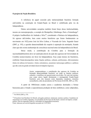 O projeto da Nação Brasileira


                A referência do papel exercido pela intelectualidade brasileira formada
emCoimbra na construção do Estado-Nação no Brasil é solidificada pela via da
Independência.
                Outras universidades européias também foram berço dessa intelectualidade,
mesmo em menorproporção, a exemplo de Montpellier, Edimburgo, Paris e Estratsburgo9.
O próprio JoséBonifácio de Andrada e Silva10, considerado o Patriarca da Independência,
foi egresso deCoimbra, bem como muitos brasileiros que foram fundamentais ao
movimento em 1822,como José da Silva Lisboa, o Visconde de Cairu. Segundo Gauer
(2007, p. 192), a questão danacionalidade diz respeito à separação da metrópole, ficando
claro que não existia nenhumtipo de consciência nacional antes da Independência do Brasil.
                Desse     modo,      a    contribuição       de    Coimbra        para     a    formação       da
nacionalidadebrasileira deve ser analisada através da ação dos egressos da Universidade de
Coimbra nosmovimentos em favor da Independência. Esse corpo técnico de brasileiros,
conforme Gauer,desempenhou tantas funções políticas, culturais, profissionais, obtiveramtantos
títulos de nobreza de honraria e títulos eclesiásticos, assumiram tantoscargos públicos e políticos
que dão conta da grande atividade desenvolvidapelos Egressos.


                               Assim, compreendemos a contribuição dos egressos de Coimbra na
                               formação danacionalidade brasileira, em todas as funções políticas,
                               culturais e científicas em queestiveram envolvidos. No caso dos juristas,
                               esse corpo esteve ligado diretamente à montagemdo Estado-Nação
                               brasileiro, pois eles atuaram como deputados, senadores, ministros
                               econselheiros, além de presidentes de Províncias (GAUER, 2007, p. 234).

                A partir de 1808,foram criados cursos e academias destinados a formar
burocratas para o Estado e especialistasna produção de bens simbólicos; como subproduto,


9
     Ver DIAS (2005, p. 39).
10
  O brasileiro José Bonifácio foi filósofo, advogado, professor, intelectual, cientista e político. Catedrático de
mineralogia em Coimbra; deputado, vice-presidente da Província de São Paulo, ministro do Império; exilado
político, tutor do imperador Pedro II e articulador da independência brasileira.
Fonte: educacao.uol.com.br/biografias acessado em 11/07/2010.
 