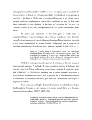 formar profissionais liberais (CUNHA,2007, p. 63).Já no Império, com a instalação dos
Cursos Jurídicos no Brasil, em 1827, nas duascidades consideradas, à época, capazes de
recebê-los – São Paulo e Olinda, toda a formaçãojurídica passou a ser voltada para as
questões brasileiras, direcionadas às características eproblemas do país. Os dois cursos
foram implantados em casas religiosas. Em São Paulo, noConvento de São Francisco, e em
Olinda no Mosteiro de São Bento, onde permaneceu até1854, quando foi transferido para o
Recife.
            Os cursos que preparavam os burocratas para o Estado eram as
academiasmilitares e os cursos cirúrgicos. Dessa forma, a chegada dos cursos de direito
vieram legitimaro cumprimento das atividades cotidianas de elaborar, discutir e interpretar
as leis, como tarefaprincipal do aparato jurídico, fundamental para a concepção da
identidade nacional através deum Estado forte e soberano. Segundo GEARY (2005, p. 51),

                          Tanto em Estados fortes e hegemônicos como em movimentos
                          pelaindependência, afirmações como “nós sempre fomos um povo” são,
                          nofundo, apelos para que se tornem povos – apelos sem base histórica que
                          naverdade são tentativas de se criar a história. O passado, como sempre
                          foidito, é um país estrangeiro, e nunca nos encontraremos lá.

            O ideal de nação, portanto, não apareceu da noite para o dia, nem nasceu de
umaconsciência nacional. A definição de uma consciência nacional é fenômeno bem
posterior e sóhá de refletir-se na literatura, no movimento romântico de meados do século
XIX (DIAS,2005, p. 77).Podemos considerar que a cultura ilustrada progressista e
modernizadora, baseadaem uma ciência mais pragmática, foi se incorporando lentamente
na mentalidade dosintelectuais brasileiros, pela obra que vislumbravam realizar para o
progresso de sua terra.
            Neste sentido, as instituições de ensino tiveram uma importante função. Depois
daindependência, formaram-se dois setores, o do ensino estatal (laico) e o do ensino
particular(religioso ou laico) CUNHA (2007, p.78).


                          Dessa forma, instituições educacionais se tornaram o lócus da criação do
                          Estado-nação, tanto com a imposição da ideologia nacionalista como, de
                          forma mais sutil, com a disseminação da língua nacional, na qual estava
                          implícita essa ideologia (GEARY, 2005, p. 46).
 