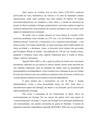 Outro egresso de Coimbra, José da Silva Lisboa (1756-1835), conhecido
porVisconde de Cairu, bacharelou-se em Cânones e foi autor de importantes tratados
sobreeconomia, sendo ainda escolhido mais tarde senador do Império. Os estudos
universitáriosdespertavam nos estudantes o senso crítico e a tomada de consciência da
posição do Brasil emrelação a Portugal, paradoxalmente conscientes também do papel da
economia brasileiracomo mola propulsora da economia portuguesa, por isso mesmo eram
adeptos ao rompimentocom a metrópole.
           De acordo com os estudos pioneiros de Laerte Ramos de Carvalho (1978)
asreformas pombalinas foram iniciadas em 1757 com a Lei do Diretório, na imposição
doidioma nacional. A partir daí, o Estado passa a ser o responsável pela educação – e não
maisos jesuítas. Esse Estado centralizador, ao impor uma língua oficial impõe também aos
índios acivilidade e a dominação. Assim, as discussões talvez tenham sido provocadas
pelo“Verdadeiro Método de Estudar”, obra publicada em 1747 por Luis António Verney,
queaponta a Gramática Latina como requisito fundamental para se estudar as demais
línguas –inclusive a portuguesa.
           Segundo DIAS (2005, p. 48) o papel da política de Estado nesse movimento
deestudiosos, dedicados em sua maioria às ciências naturais, merece realce particular por
suas múltiplas implicações, tanto na orientação dos estudos como na mentalidade dos
principaispolíticos da Independência. O que corrobora com a afirmação de que em Coimbra
há muito jáse firmavam entre seus acadêmicos, propósitos claros de retornar ao Brasil com
a missão detentar contribuir nos movimentos em prol da Independência.
           É ponto pacífico que o nacionalismo, no caso do Brasil, é oriundo
daIndependência. Assim, a nossa nacionalidade nasceu em 1822. Antes disso, o
nacionalismoera apenas uma ideologia, um objetivo a ser alcançado, que foi possível pela
ruptura dasubmissão a Portugal.
           Não existia a constituição de um Estado-Nação no Brasil. Havia um
territóriodominado por Portugal. Por isso mesmo não poderia haver uma espécie de
“consciêncianacional” até porque o vínculo com Portugal foi se desfazendo gradualmente,
sem maiorestraumas, sem grandes movimentos de guerra de libertação. A maioria da
população aceitouuma independência negociada (OLIVEIRA, 2010) uma vez que Portugal
 