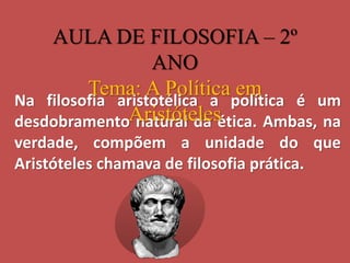 Na filosofia aristotélica a política é um
desdobramento natural da ética. Ambas, na
verdade, compõem a unidade do que
Aristóteles chamava de filosofia prática.
AULA DE FILOSOFIA – 2º
ANO
Tema: A Política em
Aristóteles
 