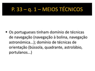 P. 33 – q. 1 – MEIOS TÉCNICOS


 Os portugueses tinham domínio de técnicas
  de navegação (navegação à bolina, navegação
  astronómica...); domínio de técnicas de
  orientação (bússola, quadrante, astrolábio,
  portulanos...)
 