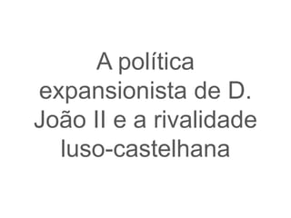 A política
expansionista de D.
João II e a rivalidade
  luso-castelhana
 