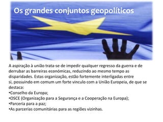 Os grandes conjuntos geopolíticos




A aspiração à união trata-se de impedir qualquer regresso da guerra e de
derrubar as barreiras económicas, reduzindo ao mesmo tempo as
disparidades. Estas organização, estão fortemente interligadas entre
si, possuindo em comum um forte vinculo com a União Europeia, de que se
destaca:
•Conselho da Europa;
•OSCE (Organização para a Segurança e a Cooperação na Europa);
•Parceria para a paz;
•As parcerias comunitárias para as regiões vizinhas.
 
