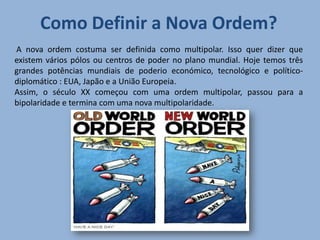 Como Definir a Nova Ordem?
A nova ordem costuma ser definida como multipolar. Isso quer dizer que
existem vários pólos ou centros de poder no plano mundial. Hoje temos três
grandes potências mundiais de poderio económico, tecnológico e político-
diplomático : EUA, Japão e a União Europeia.
Assim, o século XX começou com uma ordem multipolar, passou para a
bipolaridade e termina com uma nova multipolaridade.
 