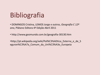 Bibliografia
• DOMINGOS Cristina, LEMOS Jorge e outros, Geografia C 12º
ano, Plátano Editora 4ª Edição Abril 2011

• http://www.geomundo.com.br/geografia-30130.htm

•http://pt.wikipedia.org/wiki/Pol%C3%ADtica_Externa_e_de_S
eguran%C3%A7a_Comum_da_Uni%C3%A3o_Europeia
 
