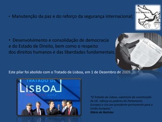 •   Manutenção da paz e do reforço da segurança internacional;



• Desenvolvimento e consolidação de democracia
e do Estado de Direito, bem como o respeito
dos direitos humanos e das liberdades fundamentais.


Este pilar foi abolido com o Tratado de Lisboa, em 1 de Dezembro de 2009.




                                                “O Tratado de Lisboa, substituto da constituição
                                                da UE, reforça os poderes do Parlamento
                                                Europeu e cria um presidente permanente para a
                                                União Europeia.”
                                                Diário de Notícias
 