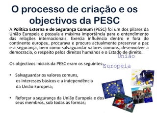 O processo de criação e os
    objectivos da PESC
A Política Externa e de Segurança Comum (PESC) foi um dos pilares da
União Europeia e possuía a máxima importância para o entendimento
das relações internacionais. Exercia influência dentro e fora do
continente europeu, procurava e procura actualmente preservar a paz
e a segurança, bem como salvaguardar valores comuns, desenvolver a
democracia, o respeito pelos direitos humanos e o Estado de direito.

Os objectivos iniciais da PESC eram os seguintes:

• Salvaguardar os valores comuns,
  os interesses básicos e a independência
  da União Europeia;

• Reforçar a segurança da União Europeia e dos
  seus membros, sob todas as formas;
 