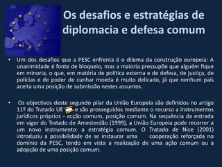 Os desafios e estratégias de
                     diplomacia e defesa comum

• Um dos desafios que a PESC enfrenta é o dilema da construção europeia: A
  unanimidade é fonte de bloqueio, mas a maioria pressupõe que alguém fique
  em minoria, o que, em matéria de política externa e de defesa, de justiça, de
  polícias e de poder de cunhar moeda é muito delicado, já que nenhum país
  aceita uma posição de submissão nestes assuntos.

•    Os objectivos deste segundo pilar da União Europeia são definidos no artigo
    11º do Tratado UE       e são prosseguidos mediante o recurso a instrumentos
    jurídicos próprios - acção comum, posição comum. Na sequência da entrada
    em vigor do Tratado de Amesterdão (1999), a União Europeia pode recorrer a
    um novo instrumento: a estratégia comum. O Tratado de Nice (2001)
    introduziu a possibilidade de se instaurar uma     cooperação reforçada no
    domínio da PESC, tendo em vista a realização de uma ação comum ou a
    adopção de uma posição comum.
 