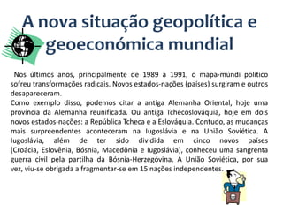 A nova situação geopolítica e
      geoeconómica mundial
 Nos últimos anos, principalmente de 1989 a 1991, o mapa-múndi político
sofreu transformações radicais. Novos estados-nações (países) surgiram e outros
desapareceram.
Como exemplo disso, podemos citar a antiga Alemanha Oriental, hoje uma
província da Alemanha reunificada. Ou antiga Tchecoslováquia, hoje em dois
novos estados-nações: a República Tcheca e a Eslováquia. Contudo, as mudanças
mais surpreendentes aconteceram na Iugoslávia e na União Soviética. A
Iugoslávia, além de ter sido dividida em cinco novos países
(Croácia, Eslovênia, Bósnia, Macedônia e Iugoslávia), conheceu uma sangrenta
guerra civil pela partilha da Bósnia-Herzegóvina. A União Soviética, por sua
vez, viu-se obrigada a fragmentar-se em 15 nações independentes.
 