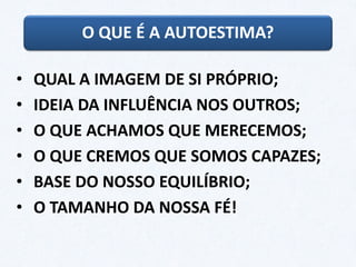O QUE É A AUTOESTIMA?
• QUAL A IMAGEM DE SI PRÓPRIO;
• IDEIA DA INFLUÊNCIA NOS OUTROS;
• O QUE ACHAMOS QUE MERECEMOS;
• O QUE CREMOS QUE SOMOS CAPAZES;
• BASE DO NOSSO EQUILÍBRIO;
• O TAMANHO DA NOSSA FÉ!
 