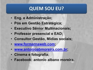 QUEM SOU EU?
• Eng. e Administração;
• Pós em Gestão Estratégica;
• Executivo Sênior Multinacionais;
• Professor presencial e EAD;
• Consultor Gestão, Mídias sociais;
• www.formarnaweb.com;
• www.antonioabmoreira.com.br;
• Cinema e fotografia;
• Facebook: antonio albano moreira.
 