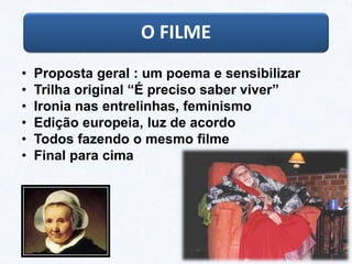 • Proposta geral : um poema e sensibilizar
• Trilha original “É preciso saber viver”
• Ironia nas entrelinhas, feminismo
• Edição europeia, luz de acordo
• Todos fazendo o mesmo filme
• Final para cima
O FILME
 