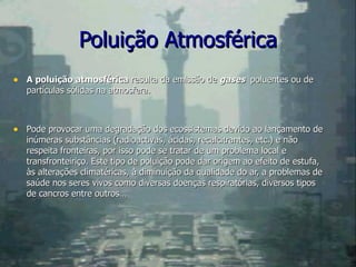 Poluição Atmosférica A poluição atmosférica  resulta da emissão de  gases  poluentes ou de partículas sólidas na atmosfera. Pode provocar uma degradação dos ecossistemas devido ao lançamento de inúmeras substâncias (radioactivas, ácidas, recalcitrantes, etc.) e não respeita fronteiras, por isso pode se tratar de um problema local e transfronteiriço. Este tipo de poluição pode dar origem ao efeito de estufa, às alterações climatéricas, à diminuição da qualidade do ar, a problemas de saúde nos seres vivos como diversas doenças respiratórias, diversos tipos de cancros entre outros… 