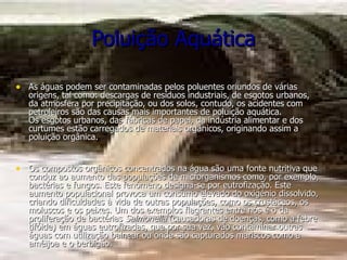 Poluição Aquática As águas podem ser contaminadas pelos poluentes oriundos de várias origens, tal como: descargas de resíduos industriais, de esgotos urbanos, da atmosfera por precipitação, ou dos solos, contudo, os acidentes com petroleiros são das causas mais importantes de poluição aquática. Os esgotos urbanos, das fábricas de papel, da indústria alimentar e dos curtumes estão carregados de materiais orgânicos, originando assim a poluição orgânica. Os compostos orgânicos concentrados na água são uma fonte nutritiva que conduz ao aumento das populações de microrganismos como, por exemplo, bactérias e fungos. Este fenómeno designa-se por eutrofização. Este aumento populacional provoca um consumo elevado do oxigénio dissolvido, criando dificuldades à vida de outras populações, como os crustáceos, os moluscos e os peixes. Um dos exemplos flagrantes entre nós é o da proliferação de bactérias  Salmonella  (causadoras de doenças, como a febre tifóide) em águas eutrofizadas, que por sua vez, vão contaminar outras águas com utilização balnear ou onde são capturados mariscos como a amêijoa e o berbigão. 