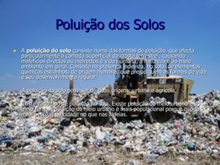 Poluição dos Solos A  poluição do solo  consiste numa das formas de poluição, que afecta particularmente a camada superficial da crosta terrestre , causando malefícios directos ou indirectos à vida humana, à natureza e ao meio ambiente em geral. Consiste na presença indevida, no solo, de elementos químicos estranhos, de origem humana, que prejudiquem as formas de vida e seu desenvolvimento regular. A poluição do solo pode ser de duas origens: urbana e agrícola. Existe vário tipo de poluição no solo. Existe poluição do meio urbano e do meio rural. A poluição do meio urbano é mais populacional porque habita mais pessoas na cidade no que nas aldeias. 