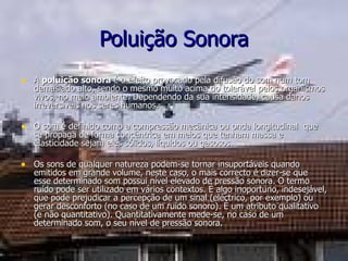 Poluição Sonora A  poluição sonora  é o efeito provocado pela difusão do som num tom demasiado alto, sendo o mesmo muito acima do tolerável pelos organismos vivos, no meio ambiente. Dependendo da sua intensidade, causa danos irreversíveis nos seres humanos. O som é definido como a compressão mecânica ou onda longitudinal  que se propaga de forma concêntrica em meios que tenham massa e elasticidade sejam eles sólidos, líquidos ou gasosos. Os sons de qualquer natureza podem-se tornar insuportáveis quando emitidos em grande volume, neste caso, o mais correcto é dizer-se que esse determinado som possui nível elevado de pressão sonora. O termo  ruído pode ser utilizado em vários contextos. É algo inoportuno, indesejável, que pode prejudicar a percepção de um sinal (eléctrico, por exemplo) ou gerar desconforto (no caso de um ruído sonoro). É um atributo qualitativo (e não quantitativo). Quantitativamente mede-se, no caso de um determinado som, o seu nível de pressão sonora. 