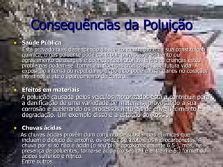 Consequências da Poluição Saúde Pública       Está provado que, dependendo da sua concentração e da sua constituição química, o gás poluente pode contribuir para o aparecimento ou agravamento de alergias e doenças respiratórias. Entre as crianças estes problemas podem-se  tornar em doenças crónicas na sua futura vida. A exposição intensa ou repetida ao ar poluído pode causar danos no coração, intestinos e até o aparecimento de cancro. Efeitos em materiais A poluição causada pelos veículos motorizados está a contribuir para a danificação de uma variedade de materiais, provocando a sua corrosão e acelerando os processos naturais de envelhecimento e degradação. Um exemplo disso é a estação do Rossio. Chuvas ácidas      As chuvas ácidas provêm dum conjunto de substâncias químicas que incluem o dióxido de enxofre, os óxidos de azoto e os hidrocarbonetos. A chuva por si só não é ácida (o seu pH é aproximadamente 6,5 ), mas, na presença de poluentes, torna-se ácida ( o seu pH é entre 4 e 5 ) formando ácidos sulfúrico e nítrico. Entre outros…    
