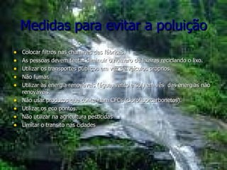 Medidas para evitar a poluição Colocar filtros nas chaminés das fábricas. As pessoas devem tentar diminuir o numero de lixeiras reciclando o lixo. Utilizar os transportes públicos em vez de veículos próprios. Não fumar. Utilizar as energia renováveis (água, vento e sol) em vês  das energias não renováveis. Não usar produtos que contenham CFCs (clorofluorcarbonetos).  Utilizar os eco pontos. Não utilizar na agricultura pesticidas Limitar o transito nas cidades 