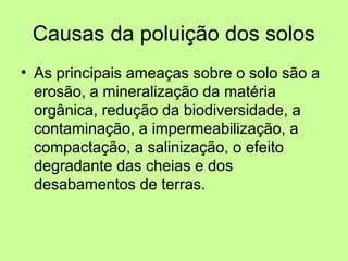 Causas da poluição dos solos
• As principais ameaças sobre o solo são a
erosão, a mineralização da matéria
orgânica, redução da biodiversidade, a
contaminação, a impermeabilização, a
compactação, a salinização, o efeito
degradante das cheias e dos
desabamentos de terras.

 