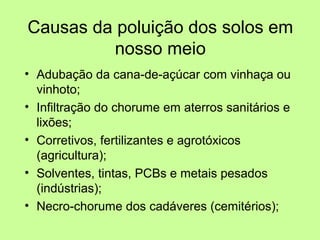 Causas da poluição dos solos em
nosso meio
• Adubação da cana-de-açúcar com vinhaça ou
vinhoto;
• Infiltração do chorume em aterros sanitários e
lixões;
• Corretivos, fertilizantes e agrotóxicos
(agricultura);
• Solventes, tintas, PCBs e metais pesados
(indústrias);
• Necro-chorume dos cadáveres (cemitérios);

 