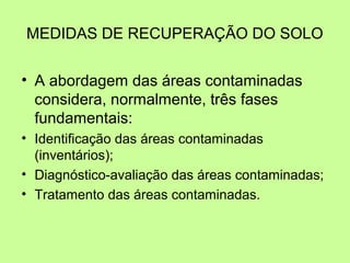 MEDIDAS DE RECUPERAÇÃO DO SOLO
• A abordagem das áreas contaminadas
considera, normalmente, três fases
fundamentais:
• Identificação das áreas contaminadas
(inventários);
• Diagnóstico-avaliação das áreas contaminadas;
• Tratamento das áreas contaminadas.

 