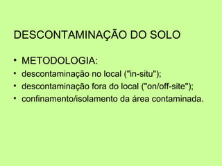 DESCONTAMINAÇÃO DO SOLO
• METODOLOGIA:
• descontaminação no local ("in-situ");
• descontaminação fora do local ("on/off-site");
• confinamento/isolamento da área contaminada.

 