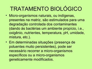 TRATAMENTO BIOLÓGICO
• Micro-organismos naturais, ou indígenas,
presentes na matriz, são estimulados para uma
degradação controlada dos contaminantes
(dando às bactérias um ambiente propício, i.e.,
oxigênio, nutrientes, temperatura, pH, umidade,
mistura, etc.).
• Em determinadas situações (presença de
poluentes muito persistentes), pode ser
necessário recorrer a micro-organismos
específicos ou a micro-organismos
geneticamente modificados.

 