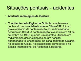 Situações pontuais - acidentes
• Acidente radiológico de Goiânia
• O acidente radiológico de Goiânia, amplamente
conhecido como acidente com o Césio-137, foi um
grave episódio de contaminação por radioatividade
ocorrido no Brasil. A contaminação teve início em 13 de
setembro de 1987, quando um aparelho utilizado em
radioterapias das instalações de um hospital
abandonado foi encontrado, na zona central de Goiânia,
no estado de Goiás. Foi classificado como nível 5 na
Escala Internacional de Acidentes Nucleares.

 