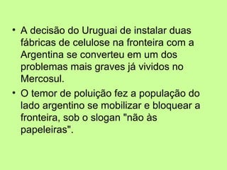 • A decisão do Uruguai de instalar duas
fábricas de celulose na fronteira com a
Argentina se converteu em um dos
problemas mais graves já vividos no
Mercosul.
• O temor de poluição fez a população do
lado argentino se mobilizar e bloquear a
fronteira, sob o slogan "não às
papeleiras".

 