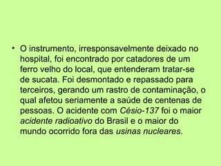 • O instrumento, irresponsavelmente deixado no
hospital, foi encontrado por catadores de um
ferro velho do local, que entenderam tratar-se
de sucata. Foi desmontado e repassado para
terceiros, gerando um rastro de contaminação, o
qual afetou seriamente a saúde de centenas de
pessoas. O acidente com Césio-137 foi o maior
acidente radioativo do Brasil e o maior do
mundo ocorrido fora das usinas nucleares.

 