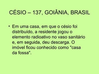CÉSIO – 137, GOIÂNIA, BRASIL
• Em uma casa, em que o césio foi
distribuído, a residente jogou o
elemento radioativo no vaso sanitário
e, em seguida, deu descarga. O
imóvel ficou conhecido como "casa
da fossa".

 