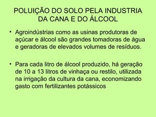 POLUIÇÃO DO SOLO PELA INDUSTRIA
DA CANA E DO ÁLCOOL
• Agroindústrias como as usinas produtoras de
açúcar e álcool são grandes tomadoras de água
e geradoras de elevados volumes de resíduos.
• Para cada litro de álcool produzido, há geração
de 10 a 13 litros de vinhaça ou restilo, utilizada
na irrigação da cultura da cana, economizando
gasto com fertilizantes potássicos

 