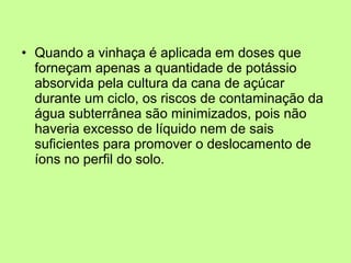 • Quando a vinhaça é aplicada em doses que
forneçam apenas a quantidade de potássio
absorvida pela cultura da cana de açúcar
durante um ciclo, os riscos de contaminação da
água subterrânea são minimizados, pois não
haveria excesso de líquido nem de sais
suficientes para promover o deslocamento de
íons no perfil do solo.

 