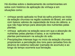 Há dúvidas sobre o deslocamento de contaminantes em
solos com histórico de aplicação de vinhaça e em
situações como:
• vinhaça sendo aplicada no final da safra próximo ao inicio
da estação chuvosa na região sudeste do Brasil, em solos
com baixos valores de capacidade de troca de cátions, e
que não haja tempo para absorção dos nutrientes pelas
plantas;
• vinhaça aplicada na estação seca em que a absorção de
nutrientes pelas plantas é baixa, e os nutrientes de
plantas permanecem na solução do solo.
• Precipitações intensas logo no inicio da estação chuvosa
propiciariam a percolação dos íons para camadas fora do
alcance do sistema radicular (camada de acúmulo) e ao
longo do tempo ocorreria sua lixiviação.

 