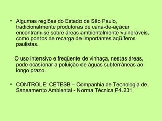 • Algumas regiões do Estado de São Paulo,
tradicionalmente produtoras de cana-de-açúcar
encontram-se sobre áreas ambientalmente vulneráveis,
como pontos de recarga de importantes aqüíferos
paulistas.
O uso intensivo e freqüente de vinhaça, nestas áreas,
pode ocasionar a poluição de águas subterrâneas ao
longo prazo.
• CONTROLE: CETESB – Companhia de Tecnologia de
Saneamento Ambiental - Norma Técnica P4.231

 