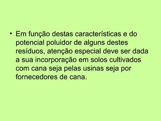 • Em função destas características e do
potencial poluidor de alguns destes
resíduos, atenção especial deve ser dada
a sua incorporação em solos cultivados
com cana seja pelas usinas seja por
fornecedores de cana.

 