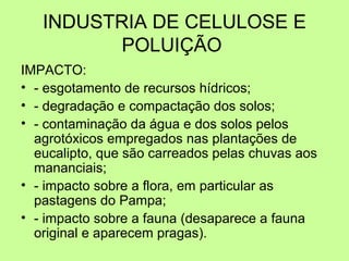 INDUSTRIA DE CELULOSE E
POLUIÇÃO
IMPACTO:
• - esgotamento de recursos hídricos;
• - degradação e compactação dos solos;
• - contaminação da água e dos solos pelos
agrotóxicos empregados nas plantações de
eucalipto, que são carreados pelas chuvas aos
mananciais;
• - impacto sobre a flora, em particular as
pastagens do Pampa;
• - impacto sobre a fauna (desaparece a fauna
original e aparecem pragas).

 