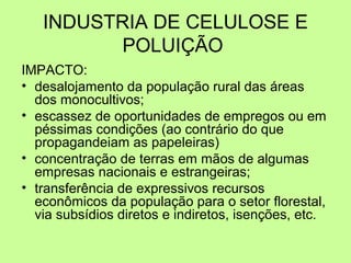 INDUSTRIA DE CELULOSE E
POLUIÇÃO
IMPACTO:
• desalojamento da população rural das áreas
dos monocultivos;
• escassez de oportunidades de empregos ou em
péssimas condições (ao contrário do que
propagandeiam as papeleiras)
• concentração de terras em mãos de algumas
empresas nacionais e estrangeiras;
• transferência de expressivos recursos
econômicos da população para o setor florestal,
via subsídios diretos e indiretos, isenções, etc.

 