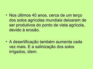 • Nos últimos 40 anos, cerca de um terço
dos solos agrícolas mundiais deixaram de
ser produtivos do ponto de vista agrícola,
devido à erosão.
• A desertificação também aumenta cada
vez mais. E a salinização dos solos
irrigados, idem.

 