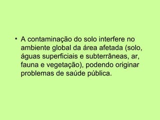 • A contaminação do solo interfere no
ambiente global da área afetada (solo,
águas superficiais e subterrâneas, ar,
fauna e vegetação), podendo originar
problemas de saúde pública.

 