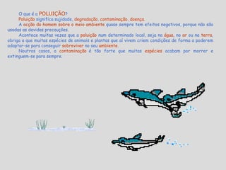 O que é a POLUIÇÃO?Poluição significa sujidade, degradação, contaminação, doença.A acção do homem sobre o meio ambiente quase sempre tem efeitos negativos, porque não são usadas as devidas precauções.Acontece muitas vezes que a poluição num determinado local, seja na água, no ar ou na terra, obriga a que muitas espécies de animais e plantas que aí vivem criem condições de forma a poderem adaptar-se para conseguir sobreviver no seu ambiente.Noutros casos, a contaminaçãoé tão forte que muitas espéciesacabam por morrer e extinguem-se para sempre.                                                                                                     