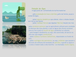 Poluição da ÁguaA água pode ser contaminada de muitas maneiras: - pela acumulação de lixos e detritos junto de fontes, poços e cursos de água;                                                       - pelosesgotos domésticos que aldeias, vilas e cidades lançam nos rios ou nos mares;- pelos resíduos tóxicos que algumas fábricaslançam nos rios;pelosprodutos químicos que os agricultores utilizam para combater as doenças das suas plantas, e que as águas das chuvas arrastam para os rios e para os lençóis de água existentes no subsolo; - pela lavagem clandestina, ou seja, não autorizada, de barcos no alto mar, que largam combustível; - pelos resíduos nucleares radioactivos, depositados no fundo do mar; - pelos naufrágios dos petroleiros, ou seja, acidentes que causam o derrame de milhares de toneladas de petróleo, sujando as águas e a costa e matam toda a vida marinha – as chamadas marés negras.
